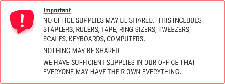 IMPORTANT: NO OFFICE SUPPLIES MAY BE SHARED. THIS INCLUDES STAPLERS, RULERS, TAPE, RING SIZERS, TWEEZERS, SCALES, KEYBOARDS, COMPUTERS. NOTHING MAY BE SHARED. WE HAVE SUFFICIENT SUPPLIES IN OUR OFFICE THAT EVERYONE MAY HAVE THEIR OWN EVERYTHING.