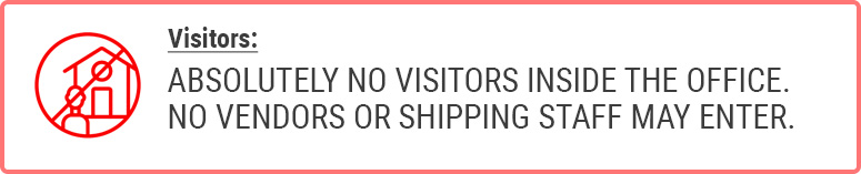 Visitors: ABSOLUTELY NO VISITORS INSIDE THE OFFICE. NO VENDORS OR SHIPPING STAFF MAY ENTER.